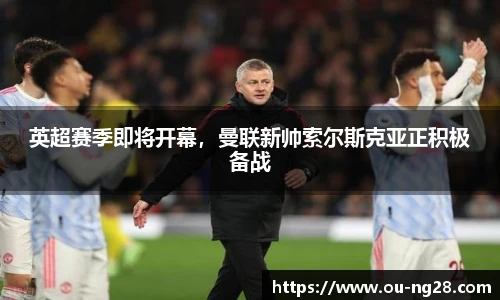 英超赛季即将开幕，曼联新帅索尔斯克亚正积极备战